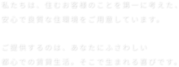 私たちは、住むお客様のことを第一に考えた、安心で良質な住環境をご用意しています。ご提供するのは、あなたにふさわしい都心での賃貸生活。そこで生まれる喜びです。