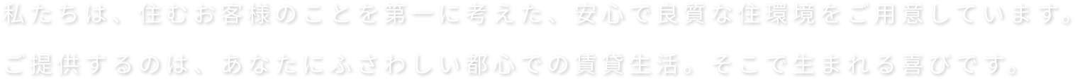 私たちは、住むお客様のことを第一に考えた、安心で良質な住環境をご用意しています。ご提供するのは、あなたにふさわしい都心での賃貸生活。そこで生まれる喜びです。